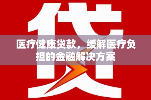 迁安市医疗健康贷款，缓解医疗负担的金融解决方案