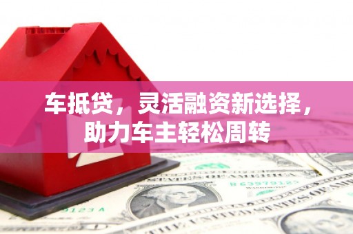 迁安市车抵贷，灵活融资新选择，助力车主轻松周转