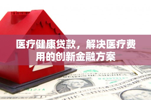 迁安市医疗健康贷款，解决医疗费用的创新金融方案